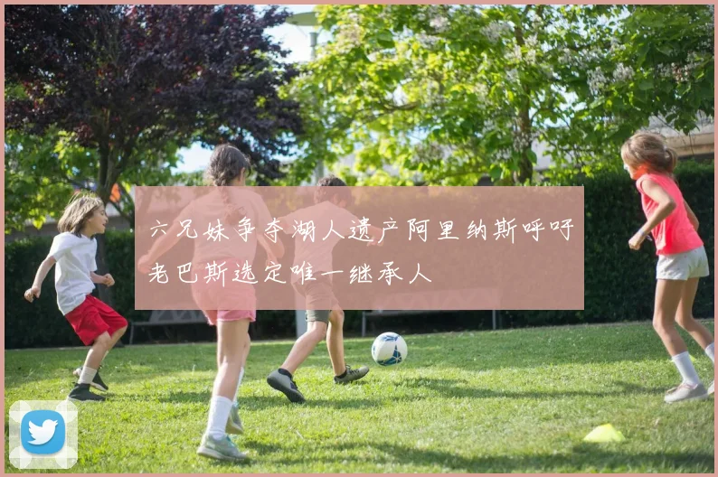 六兄妹争夺湖人遗产阿里纳斯呼吁老巴斯选定唯一继承人